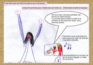 C’est alors qu’ils entendirent la
voix rauque du chien de Quentin,
il semblait s’étouffer.
Il se précipitèrent sur lui pour l’ai-
der et durent dégager un objet
de sa bouche.
C’est alors que tout devint trouble et qu’il s’évanouit.
Lorsqu’il rouvrit les yeux, il était avec son chien et… Chloé dans la boîte à musique.
Oh la la mais c’est épouvantable criè-
rent-ils en même temps !
Tu es entré dans la forêt maudite et la
sorcière t’a fait prisonnier aussi, nous
sommes perdus.
 