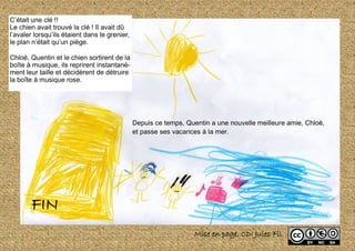 C’était une clé !!
Le chien avait trouvé la clé ! Il avait dû
l’avaler lorsqu’ils étaient dans le grenier,
le plan n’était qu’un piège.
Chloé, Quentin et le chien sortirent de la
boîte à musique, ils reprirent instantané-
ment leur taille et décidèrent de détruire
la boîte à musique rose.
FIN
Mise en page, CDI Jules Fil
Depuis ce temps, Quentin a une nouvelle meilleure amie, Chloé,
et passe ses vacances à la mer.
 