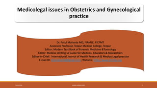 Medicolegal issues in Obstetrics and Gynecological
practice
Dr. Putul Mahanta MD, FIAMLE, FICFMT
Associate Professor, Tezpur Medical College, Tezpur
Editor: Modern Text Book of Forensic Medicine &Toxicology
Editor: Medical Writing: A Guide for Medicos, Educators & Researchers
Editor-in-Chief: International Journal of Health Research & Medico Legal practice
E-mail ID: drpmahanta@gmail.com; Website: http://www.ijhrmlp.org
30-06-2018 WWW.IJHRMLP.ORG 1
 