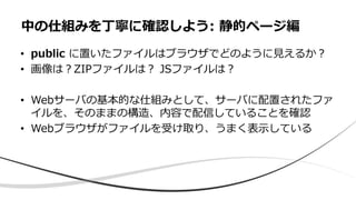 • public に置いたファイルはブラウザでどのように見えるか？
• 画像は？ZIPファイルは？ JSファイルは？
• Webサーバの基本的な仕組みとして、サーバに配置されたファ
イルを、そのままの構造、内容で配信していることを確認
• Webブラウザがファイルを受け取り、うまく表示している
中の仕組みを丁寧に確認しよう: 静的ページ編
 
