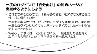 • これまでのところでは、「利用者の名前」をアクセスする度に
サーバに伝えていた
• 世の中にあるWebサービスでは、ログインは1回だけ、または
一度もログインしなくても、パーソナライズされたページが出
てくることが多い
• Webブラウザには、 cookie という、一度送信した値を覚え、
次回からも見えないところで送信する仕組みがある
一度のログインで「自分向け」の動的ページが
出続けるようにしよう
 