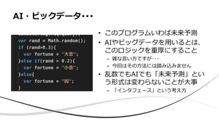 • このプログラムいわば未来予測
• AIやビッグデータを用いるとは、
このロジックを重厚にすること
– 雑な言い方ですが･･･
– 今回はその方法には踏み込みません
• 乱数でもAIでも「未来予測」とい
う形式は変わらないことが大事
– 「インタフェース」という考え方
AI・ビックデータ･･･
 