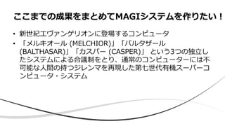 • 新世紀エヴァンゲリオンに登場するコンピュータ
• 「メルキオール (MELCHIOR)」「バルタザール
(BALTHASAR)」「カスパー (CASPER)」 という3つの独立し
たシステムによる合議制をとり、通常のコンピューターには不
可能な人間の持つジレンマを再現した第七世代有機スーパーコ
ンピュータ・システム
ここまでの成果をまとめてMAGIシステムを作りたい！
 