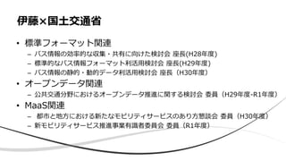 • 標準フォーマット関連
– バス情報の効率的な収集・共有に向けた検討会 座長(H28年度)
– 標準的なバス情報フォーマット利活用検討会 座長(H29年度)
– バス情報の静的・動的データ利活用検討会 座長（H30年度）
• オープンデータ関連
– 公共交通分野におけるオープンデータ推進に関する検討会 委員（H29年度-R1年度）
• MaaS関連
– 都市と地方における新たなモビリティサービスのあり方懇談会 委員（H30年度）
– 新モビリティサービス推進事業有識者委員会 委員（R1年度）
伊藤×国土交通省
 