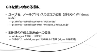 • ユーザ名、メールアドレスの設定が必要（おそらくWindows
のみ）
– git config --global user.name “Masaki Ito”
– git config --global user.email “mito@iis.u-tokyo.ac.jp”
• SSH鍵の作成とGitHubへの登録
– ssh-keygen を実行（1回だけ）
– 作成された .ssh/id_rsa.pub をGitHubに登録 (id_rsa は秘密鍵)
Gitを使い始める前に
 