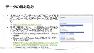 • 本来はオープンデータのGTFSファイルを
ダウンロードしてデータベースに読み込
む
– http://opendata.sagabus.info
• 手順が複雑なため、一度読み込んだ時の
バックアップデータを読み込ませる
– データベース名 gtfs-saga を右クリック、 Restore
を選択
– FilenameとしてGoogle Driveに置いたバックアッ
プファイルを指定
– https://drive.google.com/file/d/1xIXFUKz5JPx
Uny2k519iRIk7QUCMdS5E/view?usp=sharing
– エラーが出るようだが問題なく完了する
データの読み込み
 