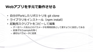 • 自分がForkしたリポジトリを git clone
• ライブラリをインストール（npm install）
• 起動用スクリプトをコピーして編集
– データベース名などのパラメータを環境変数として渡すように設定してある
– 拡張子からsampleを除く
– 適切なパラメータに変更
Webアプリを手元で動作させる
 