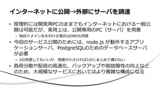 • 原理的には開発用PCのままでもインターネットにおける一般公
開は可能だが、実用上は、公開専用のPC（サーバ）を用意
– 独自ドメイン名を付ける場合はDNSも用意
• 今回のサービス公開のためには、node.js が動作するアプリ
ケーションサーバ、PostgreSQLのためのデータベースサーバ
が必要
– 2台用意してもいいが、規模が小さければ1台にまとめて構わない
• 負荷分散や配信の高速化、バックアップや耐故障性の向上など
のため、大規模なサービスにおいてはより複雑な構成になる
インターネットに公開→外部にサーバを調達
 
