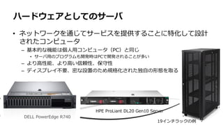 • ネットワークを通じてサービスを提供することに特化して設計
されたコンピュータ
– 基本的な機能は個人用コンピュータ（PC）と同じ
• サーバ用のプログラムも開発時はPCで開発されることが多い
– より高性能、より高い信頼性、保守性
– ディスプレイ不要、密な設置のため規格化された独自の形態を取る
ハードウェアとしてのサーバ
DELL PowerEdge R740
HPE ProLiant DL20 Gen10 Server
19インチラックの例
 