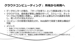 • データセンターの場合、「サーバを使う」という意識は残っている
• クラウドでは、提供者が事実上無限のサーバ、ストレージ、ネット
ワークなどを事前に用意し、必要なときに必要なだけの資源を利用
し、使っただけ支払えばよい
• コンピュータの管理が高度化され、Web操作で高度で柔軟な構成が
可能
• メリット
– 急激にアクセスが殺到しても自動的に多重化
– 災害があっても自動的にバックアップへ切り替え
– 一時的に必要になる計算処理のためのコンピュータ調達が容易
– スタートアップ企業でも、驚異的に安価な初期費用で必要なコンピュータを揃えられる
クラウドコンピューティング： 所有から利用へ
 