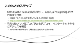 • AWS Elastic Beanstalkを利用し、node.js PostgreSQLのサー
バ環境を用意
– EC2のインスタンスが動作していることを確認（IaaS）
– http://simple-maas-ito.ap-northeast-1.elasticbeanstalk.com
• 手元で動いているプログラムをデプロイ、インターネットから
のアクセスを確認
– AWSの無料枠があるので確認後は止めた方が良いかも
このあとのステップ
 