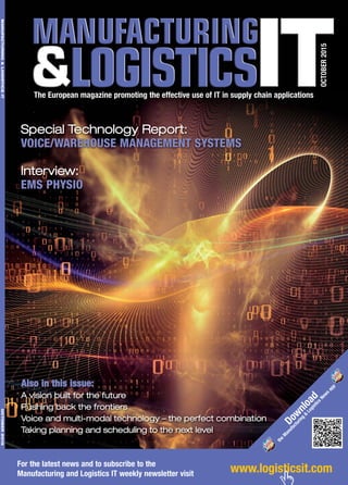 www.logisticsit.comFor the latest news and to subscribe to the
Manufacturing and Logistics IT weekly newsletter visit
OCTOBER2015
The European magazine promoting the effective use of IT in supply chain applications
MANUFACTURING&LOGISTICSITOCTOBER2015
Special Technology Report:
VOICE/WAREHOUSE MANAGEMENT SYSTEMS
Interview:
EMS PHYSIO
Also in this issue:
A vision built for the future
Pushing back the frontiers
Voice and multi-modal technology – the perfect combination
Taking planning and scheduling to the next level
Download
the
M
anufacturing
&
Logistics
News
app
 