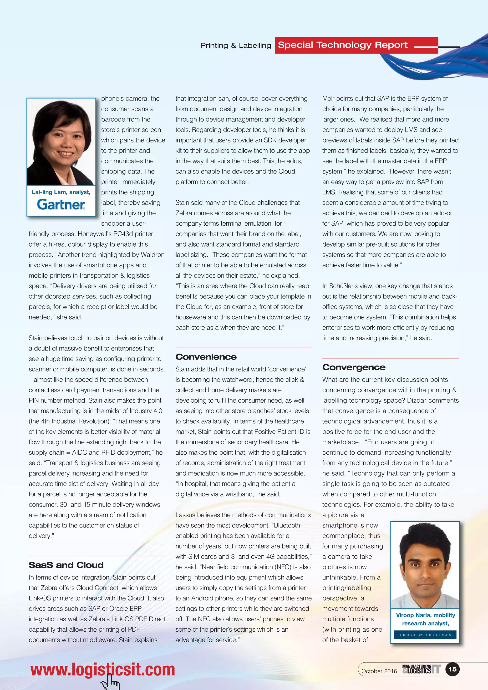 www.logisticsit.com
Special Technology ReportPrinting & Labelling
phone’s camera, the
consumer scans a
barcode from the
store’s printer screen,
which pairs the device
to the printer and
communicates the
shipping data. The
printer immediately
prints the shipping
label, thereby saving
time and giving the
shopper a user-
friendly process. Honeywell’s PC43d printer
offer a hi-res, colour display to enable this
process.” Another trend highlighted by Waldron
involves the use of smartphone apps and
mobile printers in transportation & logistics
space. “Delivery drivers are being utilised for
other doorstep services, such as collecting
parcels, for which a receipt or label would be
needed,” she said.
Stain believes touch to pair on devices is without
a doubt of massive benefit to enterprises that
see a huge time saving as configuring printer to
scanner or mobile computer, is done in seconds
– almost like the speed difference between
contactless card payment transactions and the
PIN number method. Stain also makes the point
that manufacturing is in the midst of Industry 4.0
(the 4th Industrial Revolution). “That means one
of the key elements is better visibility of material
flow through the line extending right back to the
supply chain = AIDC and RFID deployment,” he
said. “Transport & logistics business are seeing
parcel delivery increasing and the need for
accurate time slot of delivery. Waiting in all day
for a parcel is no longer acceptable for the
consumer. 30- and 15-minute delivery windows
are here along with a stream of notification
capabilities to the customer on status of
delivery.”
SaaS and Cloud
In terms of device integration, Stain points out
that Zebra offers Cloud Connect, which allows
Link-OS printers to interact with the Cloud. It also
drives areas such as SAP or Oracle ERP
integration as well as Zebra’s Link OS PDF Direct
capability that allows the printing of PDF
documents without middleware. Stain explains
that integration can, of course, cover everything
from document design and device integration
through to device management and developer
tools. Regarding developer tools, he thinks it is
important that users provide an SDK developer
kit to their suppliers to allow them to use the app
in the way that suits them best. This, he adds,
can also enable the devices and the Cloud
platform to connect better.
Stain said many of the Cloud challenges that
Zebra comes across are around what the
company terms terminal emulation, for
companies that want their brand on the label,
and also want standard format and standard
label sizing. “These companies want the format
of that printer to be able to be emulated across
all the devices on their estate,” he explained.
“This is an area where the Cloud can really reap
benefits because you can place your template in
the Cloud for, as an example, front of store for
houseware and this can then be downloaded by
each store as a when they are need it.”
Convenience
Stain adds that in the retail world ‘convenience’,
is becoming the watchword; hence the click &
collect and home delivery markets are
developing to fulfil the consumer need, as well
as seeing into other store branches’ stock levels
to check availability. In terms of the healthcare
market, Stain points out that Positive Patient ID is
the cornerstone of secondary healthcare. He
also makes the point that, with the digitalisation
of records, administration of the right treatment
and medication is now much more accessible.
“In hospital, that means giving the patient a
digital voice via a wristband,” he said.
Lassus believes the methods of communications
have seen the most development. “Bluetooth-
enabled printing has been available for a
number of years, but now printers are being built
with SIM cards and 3- and even 4G capabilities,”
he said. “Near field communication (NFC) is also
being introduced into equipment which allows
users to simply copy the settings from a printer
to an Android phone, so they can send the same
settings to other printers while they are switched
off. The NFC also allows users’ phones to view
some of the printer’s settings which is an
advantage for service.”
Moir points out that SAP is the ERP system of
choice for many companies, particularly the
larger ones. “We realised that more and more
companies wanted to deploy LMS and see
previews of labels inside SAP before they printed
them as finished labels; basically, they wanted to
see the label with the master data in the ERP
system,” he explained. “However, there wasn’t
an easy way to get a preview into SAP from
LMS. Realising that some of our clients had
spent a considerable amount of time trying to
achieve this, we decided to develop an add-on
for SAP, which has proved to be very popular
with our customers. We are now looking to
develop similar pre-built solutions for other
systems so that more companies are able to
achieve faster time to value.”
In Schüßler’s view, one key change that stands
out is the relationship between mobile and back-
office systems, which is so close that they have
to become one system. “This combination helps
enterprises to work more efficiently by reducing
time and increasing precision,” he said.
Convergence
What are the current key discussion points
concerning convergence within the printing &
labelling technology space? Dizdar comments
that convergence is a consequence of
technological advancement, thus it is a
positive force for the end user and the
marketplace. “End users are going to
continue to demand increasing functionality
from any technological device in the future,”
he said. “Technology that can only perform a
single task is going to be seen as outdated
when compared to other multi-function
technologies. For example, the ability to take
a picture via a
smartphone is now
commonplace; thus
for many purchasing
a camera to take
pictures is now
unthinkable. From a
printing/labelling
perspective, a
movement towards
multiple functions
(with printing as one
of the basket of
October 2016 15ITMANUFACTURING
&LOGISTICS
 