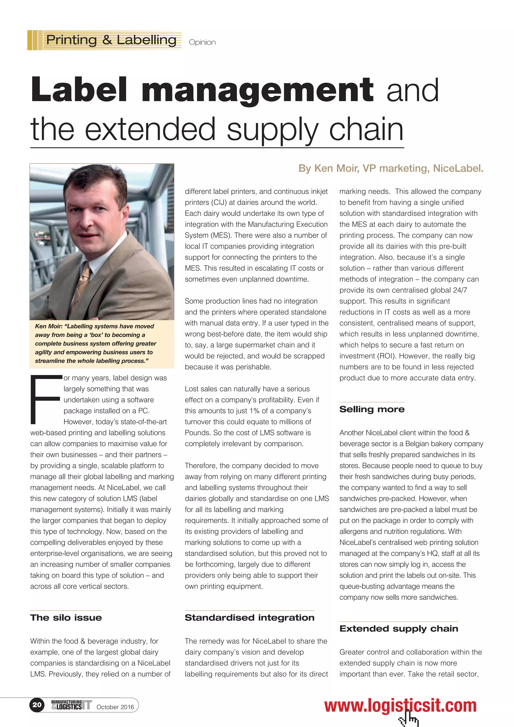 Label management
F
or many years, label design was
largely something that was
undertaken using a software
package installed on a PC.
However, today’s state-of-the-art
web-based printing and labelling solutions
can allow companies to maximise value for
their own businesses – and their partners –
by providing a single, scalable platform to
manage all their global labelling and marking
management needs. At NiceLabel, we call
this new category of solution LMS (label
management systems). Initially it was mainly
the larger companies that began to deploy
this type of technology. Now, based on the
compelling deliverables enjoyed by these
enterprise-level organisations, we are seeing
an increasing number of smaller companies
taking on board this type of solution – and
across all core vertical sectors.
The silo issue
Within the food & beverage industry, for
example, one of the largest global dairy
companies is standardising on a NiceLabel
LMS. Previously, they relied on a number of
different label printers, and continuous inkjet
printers (CIJ) at dairies around the world.
Each dairy would undertake its own type of
integration with the Manufacturing Execution
System (MES). There were also a number of
local IT companies providing integration
support for connecting the printers to the
MES. This resulted in escalating IT costs or
sometimes even unplanned downtime.
Some production lines had no integration
and the printers where operated standalone
with manual data entry. If a user typed in the
wrong best-before date, the item would ship
to, say, a large supermarket chain and it
would be rejected, and would be scrapped
because it was perishable.
Lost sales can naturally have a serious
effect on a company’s profitability. Even if
this amounts to just 1% of a company’s
turnover this could equate to millions of
Pounds. So the cost of LMS software is
completely irrelevant by comparison.
Therefore, the company decided to move
away from relying on many different printing
and labelling systems throughout their
dairies globally and standardise on one LMS
for all its labelling and marking
requirements. It initially approached some of
its existing providers of labelling and
marking solutions to come up with a
standardised solution, but this proved not to
be forthcoming, largely due to different
providers only being able to support their
own printing equipment.
Standardised integration
The remedy was for NiceLabel to share the
dairy company’s vision and develop
standardised drivers not just for its
labelling requirements but also for its direct
marking needs. This allowed the company
to benefit from having a single unified
solution with standardised integration with
the MES at each dairy to automate the
printing process. The company can now
provide all its dairies with this pre-built
integration. Also, because it’s a single
solution – rather than various different
methods of integration – the company can
provide its own centralised global 24/7
support. This results in significant
reductions in IT costs as well as a more
consistent, centralised means of support,
which results in less unplanned downtime,
which helps to secure a fast return on
investment (ROI). However, the really big
numbers are to be found in less rejected
product due to more accurate data entry.
Selling more
Another NiceLabel client within the food &
beverage sector is a Belgian bakery company
that sells freshly prepared sandwiches in its
stores. Because people need to queue to buy
their fresh sandwiches during busy periods,
the company wanted to find a way to sell
sandwiches pre-packed. However, when
sandwiches are pre-packed a label must be
put on the package in order to comply with
allergens and nutrition regulations. With
NiceLabel’s centralised web printing solution
managed at the company’s HQ, staff at all its
stores can now simply log in, access the
solution and print the labels out on-site. This
queue-busting advantage means the
company now sells more sandwiches.
Extended supply chain
Greater control and collaboration within the
extended supply chain is now more
important than ever. Take the retail sector,
October 201620 ITMANUFACTURING
&LOGISTICS www.logisticsit.com
Printing & Labelling Opinion
 