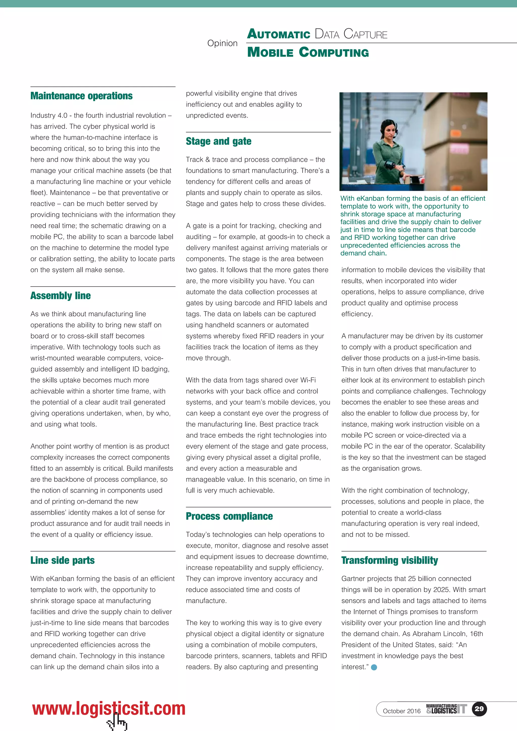 29ITMANUFACTURING
&LOGISTICS
AUTOMATIC DATA CAPTURE
MOBILE COMPUTING
October 2016www.logisticsit.com
Maintenance operations
Industry 4.0 - the fourth industrial revolution –
has arrived. The cyber physical world is
where the human-to-machine interface is
becoming critical, so to bring this into the
here and now think about the way you
manage your critical machine assets (be that
a manufacturing line machine or your vehicle
fleet). Maintenance – be that preventative or
reactive – can be much better served by
providing technicians with the information they
need real time; the schematic drawing on a
mobile PC, the ability to scan a barcode label
on the machine to determine the model type
or calibration setting, the ability to locate parts
on the system all make sense.
Assembly line
As we think about manufacturing line
operations the ability to bring new staff on
board or to cross-skill staff becomes
imperative. With technology tools such as
wrist-mounted wearable computers, voice-
guided assembly and intelligent ID badging,
the skills uptake becomes much more
achievable within a shorter time frame, with
the potential of a clear audit trail generated
giving operations undertaken, when, by who,
and using what tools.
Another point worthy of mention is as product
complexity increases the correct components
fitted to an assembly is critical. Build manifests
are the backbone of process compliance, so
the notion of scanning in components used
and of printing on-demand the new
assemblies’ identity makes a lot of sense for
product assurance and for audit trail needs in
the event of a quality or efficiency issue.
Line side parts
With eKanban forming the basis of an efficient
template to work with, the opportunity to
shrink storage space at manufacturing
facilities and drive the supply chain to deliver
just-in-time to line side means that barcodes
and RFID working together can drive
unprecedented efficiencies across the
demand chain. Technology in this instance
can link up the demand chain silos into a
powerful visibility engine that drives
inefficiency out and enables agility to
unpredicted events.
Stage and gate
Track & trace and process compliance – the
foundations to smart manufacturing. There’s a
tendency for different cells and areas of
plants and supply chain to operate as silos.
Stage and gates help to cross these divides.
A gate is a point for tracking, checking and
auditing – for example, at goods-in to check a
delivery manifest against arriving materials or
components. The stage is the area between
two gates. It follows that the more gates there
are, the more visibility you have. You can
automate the data collection processes at
gates by using barcode and RFID labels and
tags. The data on labels can be captured
using handheld scanners or automated
systems whereby fixed RFID readers in your
facilities track the location of items as they
move through.
With the data from tags shared over Wi-Fi
networks with your back office and control
systems, and your team’s mobile devices, you
can keep a constant eye over the progress of
the manufacturing line. Best practice track
and trace embeds the right technologies into
every element of the stage and gate process,
giving every physical asset a digital profile,
and every action a measurable and
manageable value. In this scenario, on time in
full is very much achievable.
Process compliance
Today’s technologies can help operations to
execute, monitor, diagnose and resolve asset
and equipment issues to decrease downtime,
increase repeatability and supply efficiency.
They can improve inventory accuracy and
reduce associated time and costs of
manufacture.
The key to working this way is to give every
physical object a digital identity or signature
using a combination of mobile computers,
barcode printers, scanners, tablets and RFID
readers. By also capturing and presenting
information to mobile devices the visibility that
results, when incorporated into wider
operations, helps to assure compliance, drive
product quality and optimise process
efficiency.
A manufacturer may be driven by its customer
to comply with a product specification and
deliver those products on a just-in-time basis.
This in turn often drives that manufacturer to
either look at its environment to establish pinch
points and compliance challenges. Technology
becomes the enabler to see these areas and
also the enabler to follow due process by, for
instance, making work instruction visible on a
mobile PC screen or voice-directed via a
mobile PC in the ear of the operator. Scalability
is the key so that the investment can be staged
as the organisation grows.
With the right combination of technology,
processes, solutions and people in place, the
potential to create a world-class
manufacturing operation is very real indeed,
and not to be missed.
Transforming visibility
Gartner projects that 25 billion connected
things will be in operation by 2025. With smart
sensors and labels and tags attached to items
the Internet of Things promises to transform
visibility over your production line and through
the demand chain. As Abraham Lincoln, 16th
President of the United States, said: “An
investment in knowledge pays the best
interest.”
Opinion
With eKanban forming the basis of an efficient
template to work with, the opportunity to
shrink storage space at manufacturing
facilities and drive the supply chain to deliver
just in time to line side means that barcode
and RFID working together can drive
unprecedented efficiencies across the
demand chain.
 