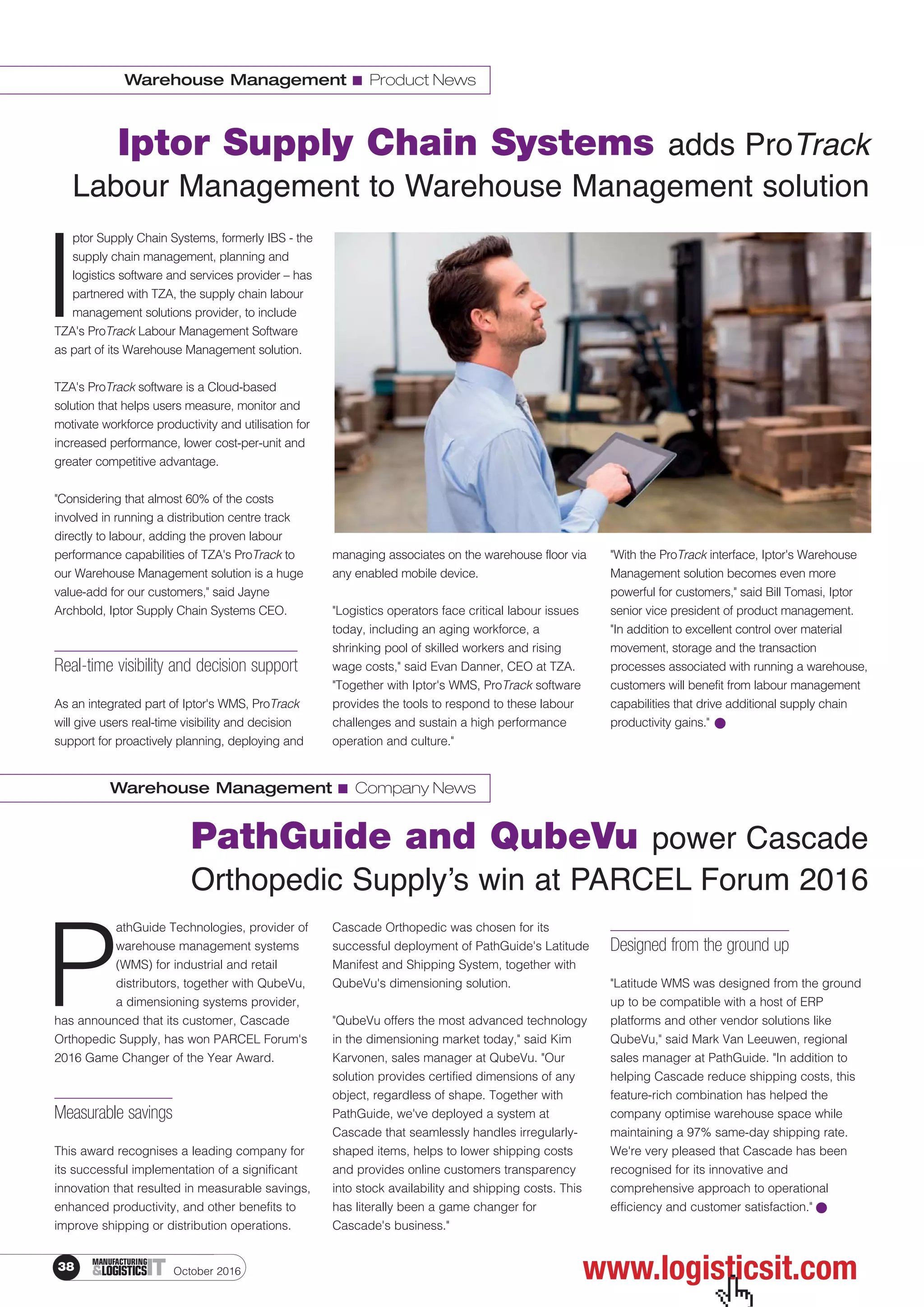 October 201638 ITMANUFACTURING
&LOGISTICS
Warehouse Management I Product News
Iptor Supply Chain Systems adds ProTrack
Labour Management to Warehouse Management solution
I
ptor Supply Chain Systems, formerly IBS - the
supply chain management, planning and
logistics software and services provider – has
partnered with TZA, the supply chain labour
management solutions provider, to include
TZA's ProTrack Labour Management Software
as part of its Warehouse Management solution.
TZA's ProTrack software is a Cloud-based
solution that helps users measure, monitor and
motivate workforce productivity and utilisation for
increased performance, lower cost-per-unit and
greater competitive advantage.
"Considering that almost 60% of the costs
involved in running a distribution centre track
directly to labour, adding the proven labour
performance capabilities of TZA's ProTrack to
our Warehouse Management solution is a huge
value-add for our customers," said Jayne
Archbold, Iptor Supply Chain Systems CEO.
Real-time visibility and decision support
As an integrated part of Iptor's WMS, ProTrack
will give users real-time visibility and decision
support for proactively planning, deploying and
managing associates on the warehouse floor via
any enabled mobile device.
"Logistics operators face critical labour issues
today, including an aging workforce, a
shrinking pool of skilled workers and rising
wage costs," said Evan Danner, CEO at TZA.
"Together with Iptor's WMS, ProTrack software
provides the tools to respond to these labour
challenges and sustain a high performance
operation and culture."
"With the ProTrack interface, Iptor's Warehouse
Management solution becomes even more
powerful for customers," said Bill Tomasi, Iptor
senior vice president of product management.
"In addition to excellent control over material
movement, storage and the transaction
processes associated with running a warehouse,
customers will benefit from labour management
capabilities that drive additional supply chain
productivity gains."
Warehouse Management I Company News
PathGuide and QubeVu power Cascade
Orthopedic Supply’s win at PARCEL Forum 2016
P
athGuide Technologies, provider of
warehouse management systems
(WMS) for industrial and retail
distributors, together with QubeVu,
a dimensioning systems provider,
has announced that its customer, Cascade
Orthopedic Supply, has won PARCEL Forum's
2016 Game Changer of the Year Award.
Measurable savings
This award recognises a leading company for
its successful implementation of a significant
innovation that resulted in measurable savings,
enhanced productivity, and other benefits to
improve shipping or distribution operations.
Cascade Orthopedic was chosen for its
successful deployment of PathGuide's Latitude
Manifest and Shipping System, together with
QubeVu's dimensioning solution.
"QubeVu offers the most advanced technology
in the dimensioning market today," said Kim
Karvonen, sales manager at QubeVu. "Our
solution provides certified dimensions of any
object, regardless of shape. Together with
PathGuide, we've deployed a system at
Cascade that seamlessly handles irregularly-
shaped items, helps to lower shipping costs
and provides online customers transparency
into stock availability and shipping costs. This
has literally been a game changer for
Cascade's business."
Designed from the ground up
"Latitude WMS was designed from the ground
up to be compatible with a host of ERP
platforms and other vendor solutions like
QubeVu," said Mark Van Leeuwen, regional
sales manager at PathGuide. "In addition to
helping Cascade reduce shipping costs, this
feature-rich combination has helped the
company optimise warehouse space while
maintaining a 97% same-day shipping rate.
We're very pleased that Cascade has been
recognised for its innovative and
comprehensive approach to operational
efficiency and customer satisfaction."
www.logisticsit.com
 