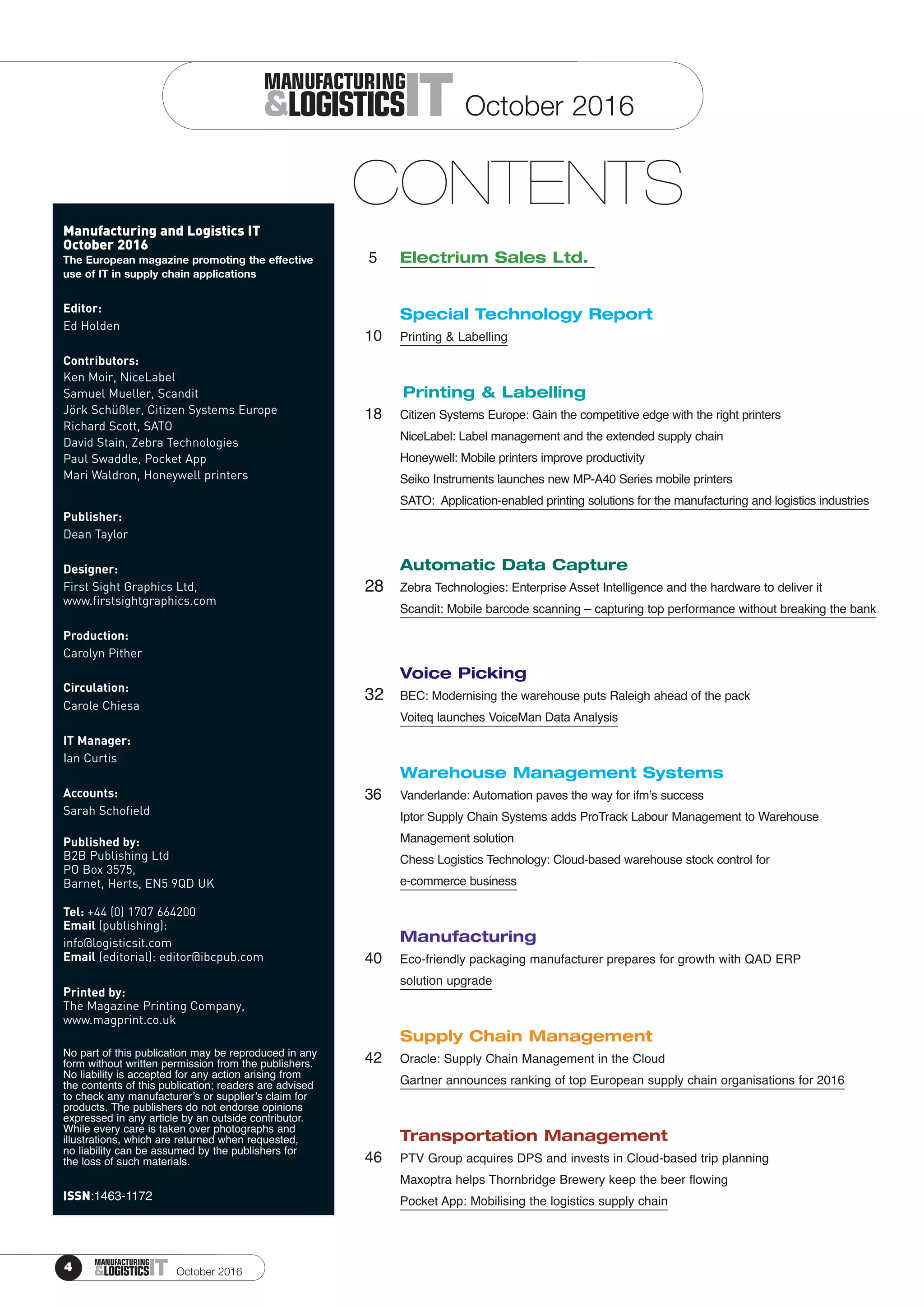 4 ITMANUFACTURING
&LOGISTICS
Manufacturing and Logistics IT
October 2016
Editor:
Ed Holden
Contributors:
Ken Moir, NiceLabel
Samuel Mueller, Scandit
Jörk Schüßler, Citizen Systems Europe
Richard Scott, SATO
David Stain, Zebra Technologies
Paul Swaddle, Pocket App
Mari Waldron, Honeywell printers
Publisher:
Dean Taylor
Designer:
First Sight Graphics Ltd,
www.firstsightgraphics.com
Production:
Carolyn Pither
Circulation:
Carole Chiesa
IT Manager:
Ian Curtis
Accounts:
Sarah Schofield
Published by:
B2B Publishing Ltd
PO Box 3575,
Barnet, Herts, EN5 9QD UK
Tel: +44 (0) 1707 664200
Email (publishing):
info@logisticsit.com
Email (editorial): editor@ibcpub.com
Printed by:
The Magazine Printing Company,
www.magprint.co.uk
No part of this publication may be reproduced in any
form without written permission from the publishers.
No liability is accepted for any action arising from
the contents of this publication; readers are advised
to check any manufacturer’s or supplier’s claim for
products. The publishers do not endorse opinions
expressed in any article by an outside contributor.
While every care is taken over photographs and
illustrations, which are returned when requested,
no liability can be assumed by the publishers for
the loss of such materials.
ISSN:1463-1172
ITMANUFACTURING
&LOGISTICS
CONTENTS
5 Electrium Sales Ltd.
Special Technology Report
10 Printing & Labelling
Printing & Labelling
18 Citizen Systems Europe: Gain the competitive edge with the right printers
NiceLabel: Label management and the extended supply chain
Honeywell: Mobile printers improve productivity
Seiko Instruments launches new MP-A40 Series mobile printers
SATO: Application-enabled printing solutions for the manufacturing and logistics industries
Automatic Data Capture
28 Zebra Technologies: Enterprise Asset Intelligence and the hardware to deliver it
Scandit: Mobile barcode scanning – capturing top performance without breaking the bank
Voice Picking
32 BEC: Modernising the warehouse puts Raleigh ahead of the pack
Voiteq launches VoiceMan Data Analysis
Warehouse Management Systems
36 Vanderlande: Automation paves the way for ifm’s success
Iptor Supply Chain Systems adds ProTrack Labour Management to Warehouse
Management solution
Chess Logistics Technology: Cloud-based warehouse stock control for
e-commerce business
Manufacturing
40 Eco-friendly packaging manufacturer prepares for growth with QAD ERP
solution upgrade
Supply Chain Management
42 Oracle: Supply Chain Management in the Cloud
Gartner announces ranking of top European supply chain organisations for 2016
Transportation Management
46 PTV Group acquires DPS and invests in Cloud-based trip planning
Maxoptra helps Thornbridge Brewery keep the beer flowing
Pocket App: Mobilising the logistics supply chain
 