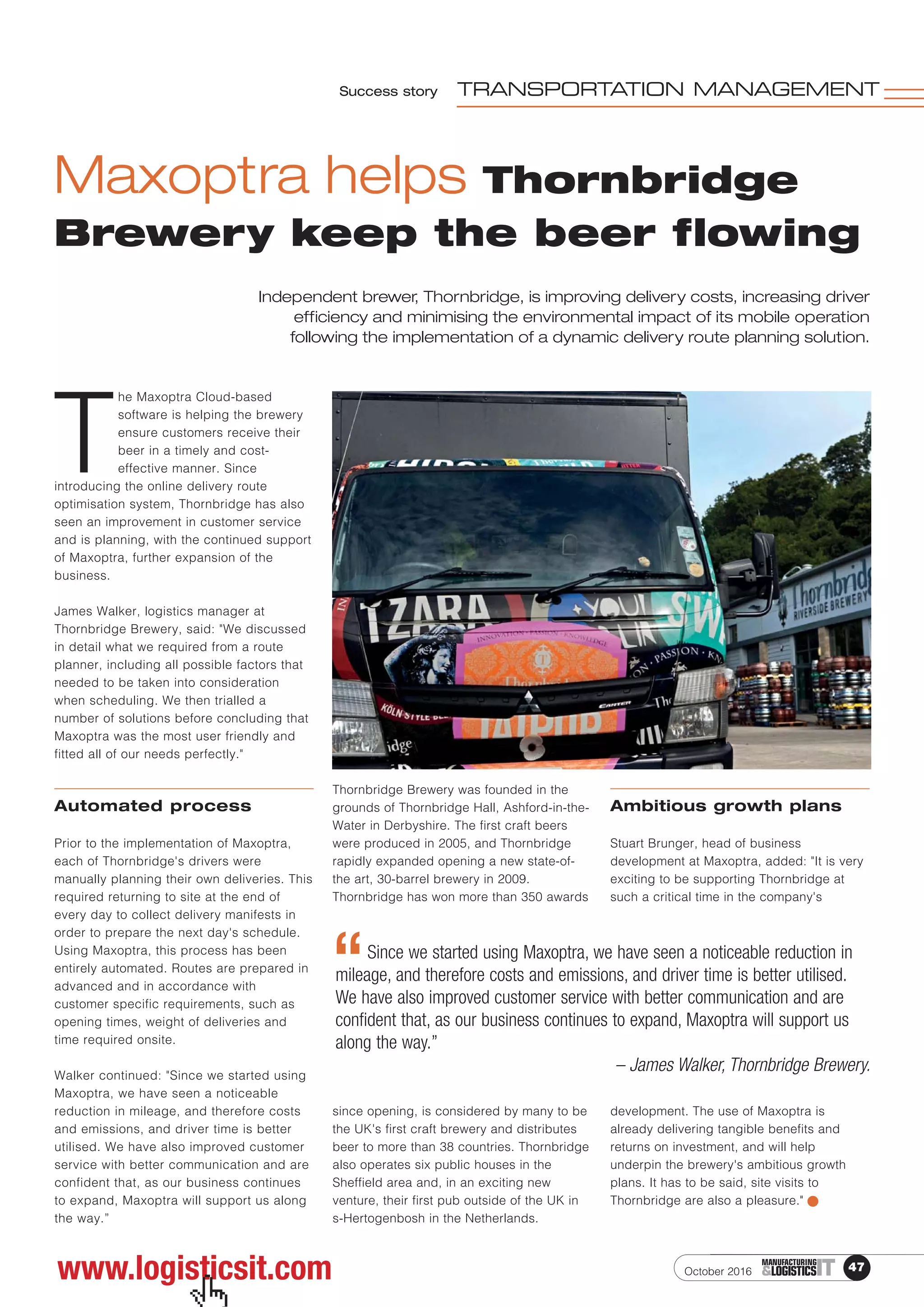 www.logisticsit.com
Success story TRANSPORTATION MANAGEMENT
October 2016 47ITMANUFACTURING
&LOGISTICS
Maxoptra helps Thornbridge
Brewery keep the beer flowing
T
he Maxoptra Cloud-based
software is helping the brewery
ensure customers receive their
beer in a timely and cost-
effective manner. Since
introducing the online delivery route
optimisation system, Thornbridge has also
seen an improvement in customer service
and is planning, with the continued support
of Maxoptra, further expansion of the
business.
James Walker, logistics manager at
Thornbridge Brewery, said: "We discussed
in detail what we required from a route
planner, including all possible factors that
needed to be taken into consideration
when scheduling. We then trialled a
number of solutions before concluding that
Maxoptra was the most user friendly and
fitted all of our needs perfectly."
Automated process
Prior to the implementation of Maxoptra,
each of Thornbridge's drivers were
manually planning their own deliveries. This
required returning to site at the end of
every day to collect delivery manifests in
order to prepare the next day's schedule.
Using Maxoptra, this process has been
entirely automated. Routes are prepared in
advanced and in accordance with
customer specific requirements, such as
opening times, weight of deliveries and
time required onsite.
Walker continued: "Since we started using
Maxoptra, we have seen a noticeable
reduction in mileage, and therefore costs
and emissions, and driver time is better
utilised. We have also improved customer
service with better communication and are
confident that, as our business continues
to expand, Maxoptra will support us along
the way.”
Thornbridge Brewery was founded in the
grounds of Thornbridge Hall, Ashford-in-the-
Water in Derbyshire. The first craft beers
were produced in 2005, and Thornbridge
rapidly expanded opening a new state-of-
the art, 30-barrel brewery in 2009.
Thornbridge has won more than 350 awards
since opening, is considered by many to be
the UK's first craft brewery and distributes
beer to more than 38 countries. Thornbridge
also operates six public houses in the
Sheffield area and, in an exciting new
venture, their first pub outside of the UK in
s-Hertogenbosh in the Netherlands.
Ambitious growth plans
Stuart Brunger, head of business
development at Maxoptra, added: "It is very
exciting to be supporting Thornbridge at
such a critical time in the company's
development. The use of Maxoptra is
already delivering tangible benefits and
returns on investment, and will help
underpin the brewery's ambitious growth
plans. It has to be said, site visits to
Thornbridge are also a pleasure."
Independent brewer, Thornbridge, is improving delivery costs, increasing driver
efficiency and minimising the environmental impact of its mobile operation
following the implementation of a dynamic delivery route planning solution.
Since we started using Maxoptra, we have seen a noticeable reduction in
mileage, and therefore costs and emissions, and driver time is better utilised.
We have also improved customer service with better communication and are
confident that, as our business continues to expand, Maxoptra will support us
along the way.”
– James Walker, Thornbridge Brewery.
“
 