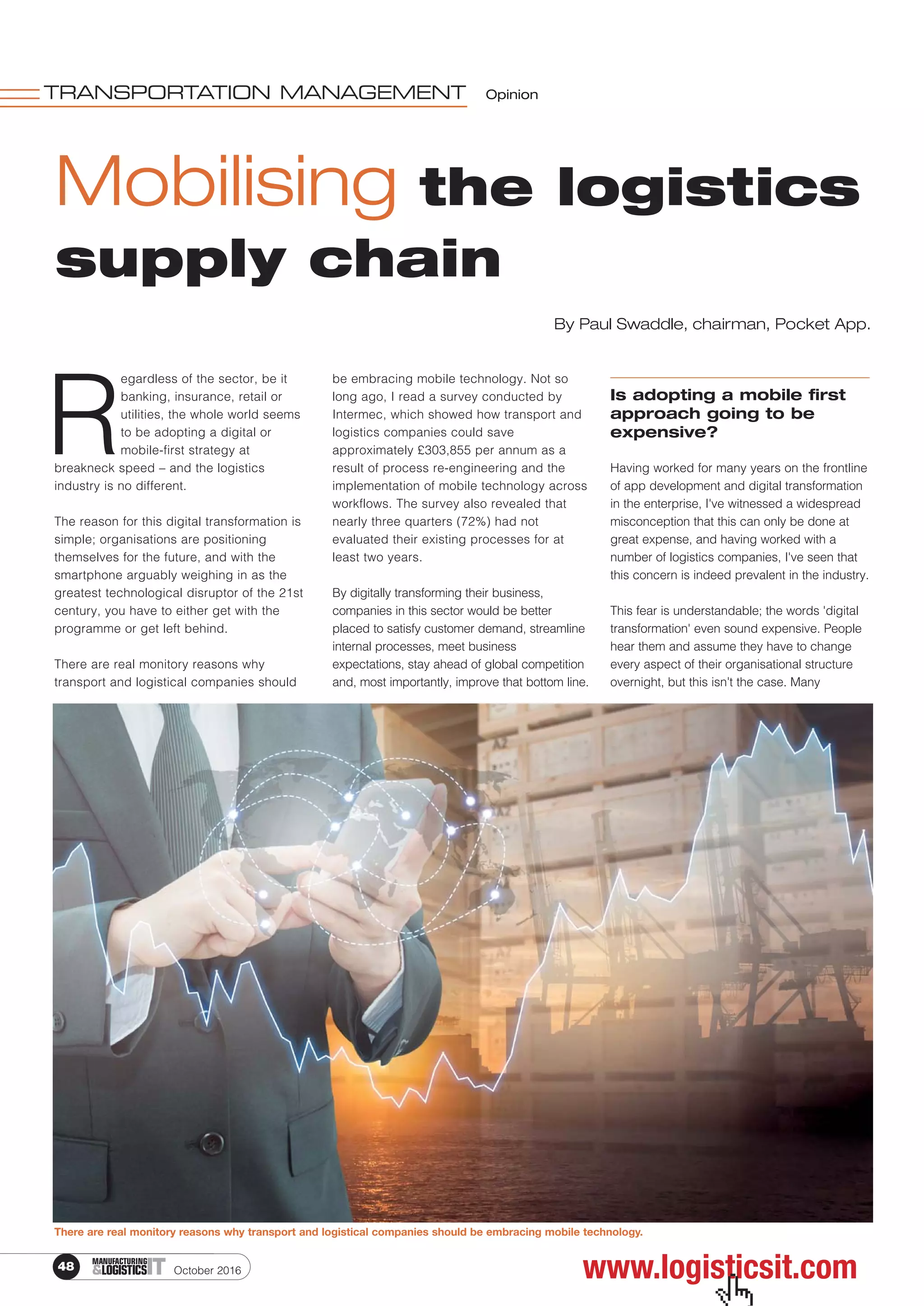 October 201648 ITMANUFACTURING
&LOGISTICS
Mobilising the logistics
supply chain
TRANSPORTATION MANAGEMENT Opinion
R
egardless of the sector, be it
banking, insurance, retail or
utilities, the whole world seems
to be adopting a digital or
mobile-first strategy at
breakneck speed – and the logistics
industry is no different.
The reason for this digital transformation is
simple; organisations are positioning
themselves for the future, and with the
smartphone arguably weighing in as the
greatest technological disruptor of the 21st
century, you have to either get with the
programme or get left behind.
There are real monitory reasons why
transport and logistical companies should
be embracing mobile technology. Not so
long ago, I read a survey conducted by
Intermec, which showed how transport and
logistics companies could save
approximately £303,855 per annum as a
result of process re-engineering and the
implementation of mobile technology across
workflows. The survey also revealed that
nearly three quarters (72%) had not
evaluated their existing processes for at
least two years.
By digitally transforming their business,
companies in this sector would be better
placed to satisfy customer demand, streamline
internal processes, meet business
expectations, stay ahead of global competition
and, most importantly, improve that bottom line.
Is adopting a mobile first
approach going to be
expensive?
Having worked for many years on the frontline
of app development and digital transformation
in the enterprise, I've witnessed a widespread
misconception that this can only be done at
great expense, and having worked with a
number of logistics companies, I've seen that
this concern is indeed prevalent in the industry.
This fear is understandable; the words 'digital
transformation' even sound expensive. People
hear them and assume they have to change
every aspect of their organisational structure
overnight, but this isn't the case. Many
www.logisticsit.com
By Paul Swaddle, chairman, Pocket App.
 