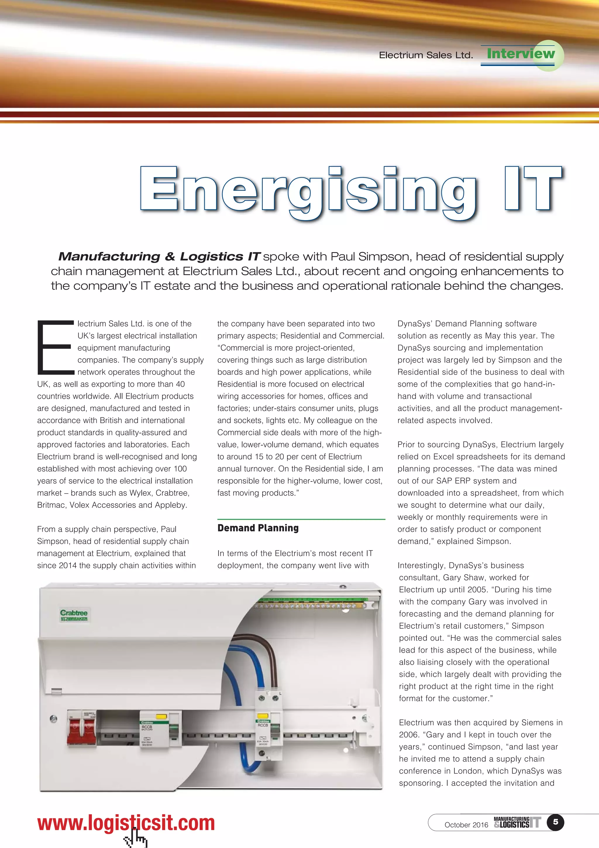 Electrium Sales Ltd. Interview
October 2016 5ITMANUFACTURING
&LOGISTICS
E
lectrium Sales Ltd. is one of the
UK’s largest electrical installation
equipment manufacturing
companies. The company’s supply
network operates throughout the
UK, as well as exporting to more than 40
countries worldwide. All Electrium products
are designed, manufactured and tested in
accordance with British and international
product standards in quality-assured and
approved factories and laboratories. Each
Electrium brand is well-recognised and long
established with most achieving over 100
years of service to the electrical installation
market – brands such as Wylex, Crabtree,
Britmac, Volex Accessories and Appleby.
From a supply chain perspective, Paul
Simpson, head of residential supply chain
management at Electrium, explained that
since 2014 the supply chain activities within
the company have been separated into two
primary aspects; Residential and Commercial.
“Commercial is more project-oriented,
covering things such as large distribution
boards and high power applications, while
Residential is more focused on electrical
wiring accessories for homes, offices and
factories; under-stairs consumer units, plugs
and sockets, lights etc. My colleague on the
Commercial side deals with more of the high-
value, lower-volume demand, which equates
to around 15 to 20 per cent of Electrium
annual turnover. On the Residential side, I am
responsible for the higher-volume, lower cost,
fast moving products.”
Demand Planning
In terms of the Electrium’s most recent IT
deployment, the company went live with
DynaSys’ Demand Planning software
solution as recently as May this year. The
DynaSys sourcing and implementation
project was largely led by Simpson and the
Residential side of the business to deal with
some of the complexities that go hand-in-
hand with volume and transactional
activities, and all the product management-
related aspects involved.
Prior to sourcing DynaSys, Electrium largely
relied on Excel spreadsheets for its demand
planning processes. “The data was mined
out of our SAP ERP system and
downloaded into a spreadsheet, from which
we sought to determine what our daily,
weekly or monthly requirements were in
order to satisfy product or component
demand,” explained Simpson.
Interestingly, DynaSys’s business
consultant, Gary Shaw, worked for
Electrium up until 2005. “During his time
with the company Gary was involved in
forecasting and the demand planning for
Electrium’s retail customers,” Simpson
pointed out. “He was the commercial sales
lead for this aspect of the business, while
also liaising closely with the operational
side, which largely dealt with providing the
right product at the right time in the right
format for the customer.”
Electrium was then acquired by Siemens in
2006. “Gary and I kept in touch over the
years,” continued Simpson, “and last year
he invited me to attend a supply chain
conference in London, which DynaSys was
sponsoring. I accepted the invitation and
Manufacturing & Logistics IT spoke with Paul Simpson, head of residential supply
chain management at Electrium Sales Ltd., about recent and ongoing enhancements to
the company’s IT estate and the business and operational rationale behind the changes.
Energising IT
www.logisticsit.com
 