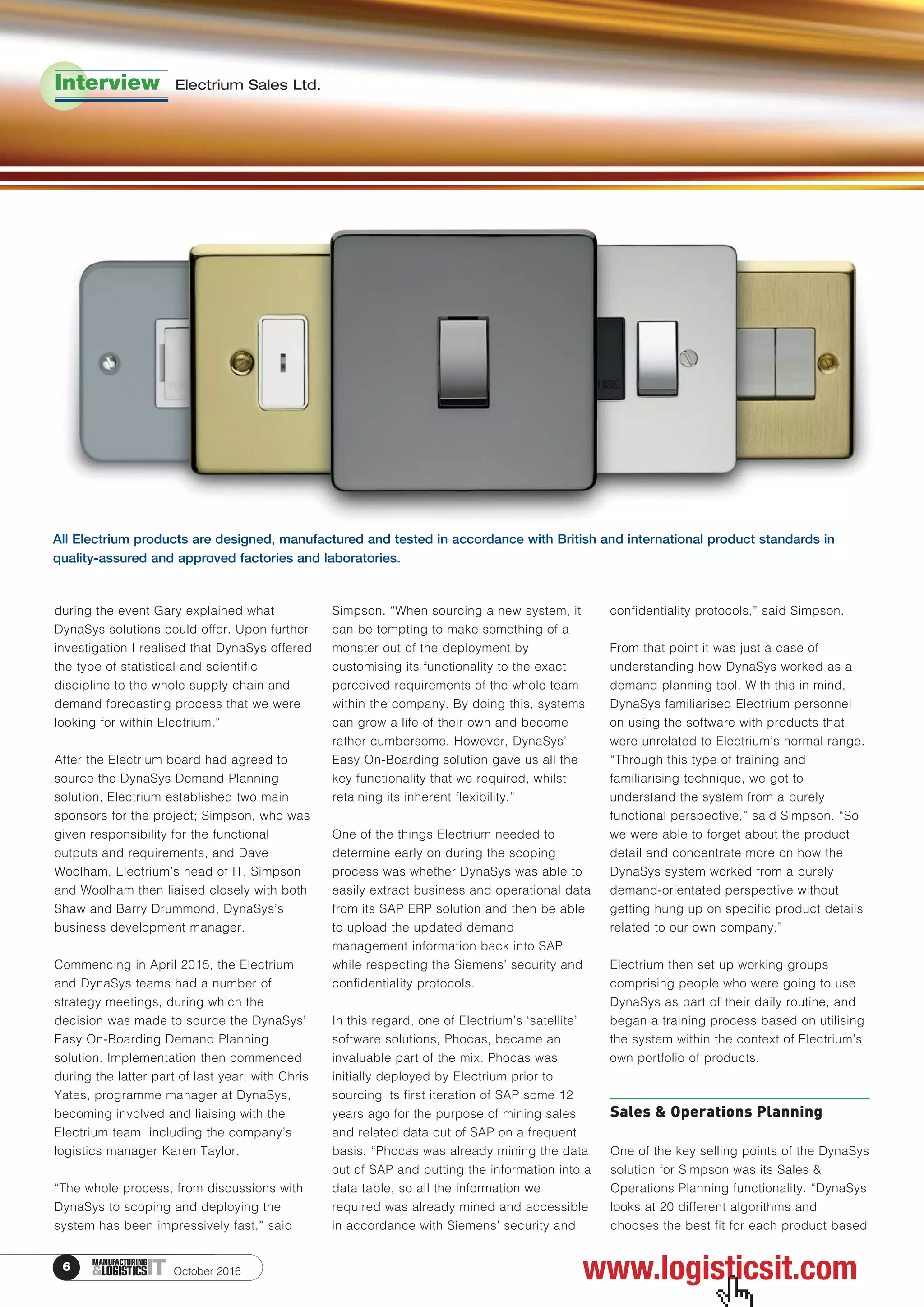 6 ITMANUFACTURING
&LOGISTICS October 2016
during the event Gary explained what
DynaSys solutions could offer. Upon further
investigation I realised that DynaSys offered
the type of statistical and scientific
discipline to the whole supply chain and
demand forecasting process that we were
looking for within Electrium.”
After the Electrium board had agreed to
source the DynaSys Demand Planning
solution, Electrium established two main
sponsors for the project; Simpson, who was
given responsibility for the functional
outputs and requirements, and Dave
Woolham, Electrium’s head of IT. Simpson
and Woolham then liaised closely with both
Shaw and Barry Drummond, DynaSys’s
business development manager.
Commencing in April 2015, the Electrium
and DynaSys teams had a number of
strategy meetings, during which the
decision was made to source the DynaSys’
Easy On-Boarding Demand Planning
solution. Implementation then commenced
during the latter part of last year, with Chris
Yates, programme manager at DynaSys,
becoming involved and liaising with the
Electrium team, including the company’s
logistics manager Karen Taylor.
“The whole process, from discussions with
DynaSys to scoping and deploying the
system has been impressively fast,” said
Simpson. “When sourcing a new system, it
can be tempting to make something of a
monster out of the deployment by
customising its functionality to the exact
perceived requirements of the whole team
within the company. By doing this, systems
can grow a life of their own and become
rather cumbersome. However, DynaSys’
Easy On-Boarding solution gave us all the
key functionality that we required, whilst
retaining its inherent flexibility.”
One of the things Electrium needed to
determine early on during the scoping
process was whether DynaSys was able to
easily extract business and operational data
from its SAP ERP solution and then be able
to upload the updated demand
management information back into SAP
while respecting the Siemens’ security and
confidentiality protocols.
In this regard, one of Electrium’s ‘satellite’
software solutions, Phocas, became an
invaluable part of the mix. Phocas was
initially deployed by Electrium prior to
sourcing its first iteration of SAP some 12
years ago for the purpose of mining sales
and related data out of SAP on a frequent
basis. “Phocas was already mining the data
out of SAP and putting the information into a
data table, so all the information we
required was already mined and accessible
in accordance with Siemens’ security and
confidentiality protocols,” said Simpson.
From that point it was just a case of
understanding how DynaSys worked as a
demand planning tool. With this in mind,
DynaSys familiarised Electrium personnel
on using the software with products that
were unrelated to Electrium’s normal range.
“Through this type of training and
familiarising technique, we got to
understand the system from a purely
functional perspective,” said Simpson. “So
we were able to forget about the product
detail and concentrate more on how the
DynaSys system worked from a purely
demand-orientated perspective without
getting hung up on specific product details
related to our own company.”
Electrium then set up working groups
comprising people who were going to use
DynaSys as part of their daily routine, and
began a training process based on utilising
the system within the context of Electrium’s
own portfolio of products.
Sales & Operations Planning
One of the key selling points of the DynaSys
solution for Simpson was its Sales &
Operations Planning functionality. “DynaSys
looks at 20 different algorithms and
chooses the best fit for each product based
Interview Electrium Sales Ltd.
www.logisticsit.com
 