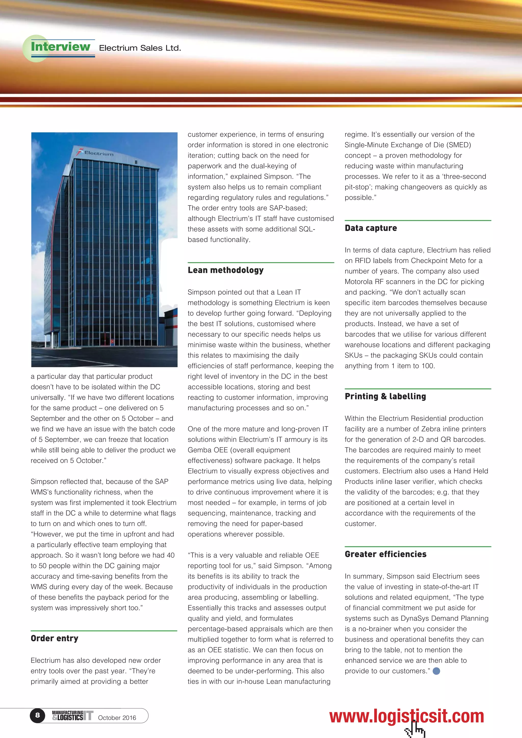 October 20168 ITMANUFACTURING
&LOGISTICS
a particular day that particular product
doesn’t have to be isolated within the DC
universally. “If we have two different locations
for the same product – one delivered on 5
September and the other on 5 October – and
we find we have an issue with the batch code
of 5 September, we can freeze that location
while still being able to deliver the product we
received on 5 October.”
Simpson reflected that, because of the SAP
WMS’s functionality richness, when the
system was first implemented it took Electrium
staff in the DC a while to determine what flags
to turn on and which ones to turn off.
“However, we put the time in upfront and had
a particularly effective team employing that
approach. So it wasn’t long before we had 40
to 50 people within the DC gaining major
accuracy and time-saving benefits from the
WMS during every day of the week. Because
of these benefits the payback period for the
system was impressively short too.”
Order entry
Electrium has also developed new order
entry tools over the past year. “They’re
primarily aimed at providing a better
customer experience, in terms of ensuring
order information is stored in one electronic
iteration; cutting back on the need for
paperwork and the dual-keying of
information,” explained Simpson. “The
system also helps us to remain compliant
regarding regulatory rules and regulations.”
The order entry tools are SAP-based;
although Electrium’s IT staff have customised
these assets with some additional SQL-
based functionality.
Lean methodology
Simpson pointed out that a Lean IT
methodology is something Electrium is keen
to develop further going forward. “Deploying
the best IT solutions, customised where
necessary to our specific needs helps us
minimise waste within the business, whether
this relates to maximising the daily
efficiencies of staff performance, keeping the
right level of inventory in the DC in the best
accessible locations, storing and best
reacting to customer information, improving
manufacturing processes and so on.”
One of the more mature and long-proven IT
solutions within Electrium’s IT armoury is its
Gemba OEE (overall equipment
effectiveness) software package. It helps
Electrium to visually express objectives and
performance metrics using live data, helping
to drive continuous improvement where it is
most needed – for example, in terms of job
sequencing, maintenance, tracking and
removing the need for paper-based
operations wherever possible.
“This is a very valuable and reliable OEE
reporting tool for us,” said Simpson. “Among
its benefits is its ability to track the
productivity of individuals in the production
area producing, assembling or labelling.
Essentially this tracks and assesses output
quality and yield, and formulates
percentage-based appraisals which are then
multiplied together to form what is referred to
as an OEE statistic. We can then focus on
improving performance in any area that is
deemed to be under-performing. This also
ties in with our in-house Lean manufacturing
regime. It’s essentially our version of the
Single-Minute Exchange of Die (SMED)
concept – a proven methodology for
reducing waste within manufacturing
processes. We refer to it as a ‘three-second
pit-stop’; making changeovers as quickly as
possible.”
Data capture
In terms of data capture, Electrium has relied
on RFID labels from Checkpoint Meto for a
number of years. The company also used
Motorola RF scanners in the DC for picking
and packing. “We don’t actually scan
specific item barcodes themselves because
they are not universally applied to the
products. Instead, we have a set of
barcodes that we utilise for various different
warehouse locations and different packaging
SKUs – the packaging SKUs could contain
anything from 1 item to 100.
Printing & labelling
Within the Electrium Residential production
facility are a number of Zebra inline printers
for the generation of 2-D and QR barcodes.
The barcodes are required mainly to meet
the requirements of the company’s retail
customers. Electrium also uses a Hand Held
Products inline laser verifier, which checks
the validity of the barcodes; e.g. that they
are positioned at a certain level in
accordance with the requirements of the
customer.
Greater efficiencies
In summary, Simpson said Electrium sees
the value of investing in state-of-the-art IT
solutions and related equipment, “The type
of financial commitment we put aside for
systems such as DynaSys Demand Planning
is a no-brainer when you consider the
business and operational benefits they can
bring to the table, not to mention the
enhanced service we are then able to
provide to our customers.”
Interview Electrium Sales Ltd.
www.logisticsit.com
 