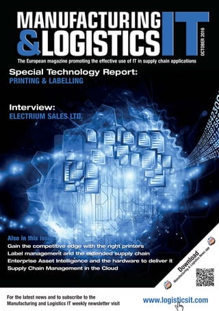 www.logisticsit.comFor the latest news and to subscribe to the
Manufacturing and Logistics IT weekly newsletter visit
OCTOBER2016
The European magazine promoting the effective use of IT in supply chain applications
Special Technology Report:
PRINTING & LABELLING
Interview:
ELECTRIUM SALES LTD.
AAlso in this issue:
Gain the competitive edge with the right printers
Label management and the extended supply chain
Enterprise Asset Intelligence and the hardware to deliver it
Supply Chain Management in the Cloud
Download
M
anufacturing
&
Logistics
News
app
 