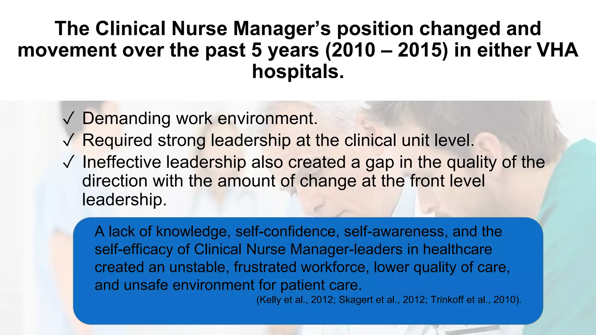 The Clinical Nurse Manager’s position changed and
movement over the past 5 years (2010 – 2015) in either VHA
hospitals.
✓ Demanding work environment.
✓ Required strong leadership at the clinical unit level.
✓ Ineffective leadership also created a gap in the quality of the
direction with the amount of change at the front level
leadership.
A lack of knowledge, self-confidence, self-awareness, and the
self-efficacy of Clinical Nurse Manager-leaders in healthcare
created an unstable, frustrated workforce, lower quality of care,
and unsafe environment for patient care.
(Kelly et al., 2012; Skagert et al., 2012; Trinkoff et al., 2010).
 