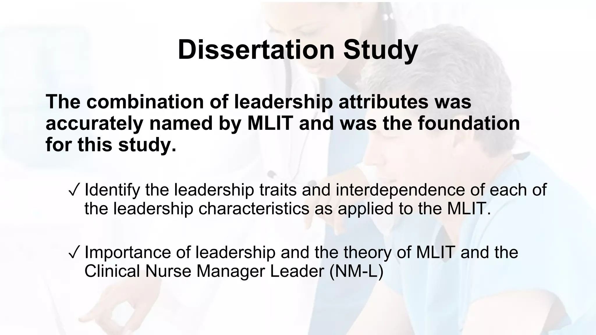 Dissertation Study
The combination of leadership attributes was
accurately named by MLIT and was the foundation
for this study.
✓ Identify the leadership traits and interdependence of each of
the leadership characteristics as applied to the MLIT.
✓ Importance of leadership and the theory of MLIT and the
Clinical Nurse Manager Leader (NM-L)
 