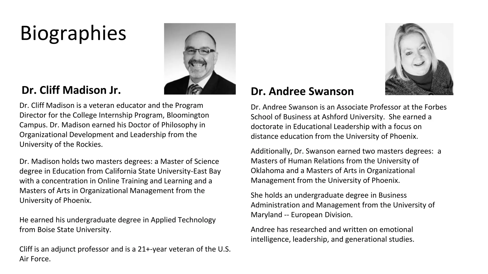 Biographies
Dr. Cliff Madison Jr. Dr. Andree Swanson
Dr. Andree Swanson is an Associate Professor at the Forbes
School of Business at Ashford University. She earned a
doctorate in Educational Leadership with a focus on
distance education from the University of Phoenix.
Additionally, Dr. Swanson earned two masters degrees: a
Masters of Human Relations from the University of
Oklahoma and a Masters of Arts in Organizational
Management from the University of Phoenix.
She holds an undergraduate degree in Business
Administration and Management from the University of
Maryland -- European Division.
Andree has researched and written on emotional
intelligence, leadership, and generational studies.
Dr. Cliff Madison is a veteran educator and the Program
Director for the College Internship Program, Bloomington
Campus. Dr. Madison earned his Doctor of Philosophy in
Organizational Development and Leadership from the
University of the Rockies.
Dr. Madison holds two masters degrees: a Master of Science
degree in Education from California State University-East Bay
with a concentration in Online Training and Learning and a
Masters of Arts in Organizational Management from the
University of Phoenix.
He earned his undergraduate degree in Applied Technology
from Boise State University.
Cliff is an adjunct professor and is a 21+-year veteran of the U.S.
Air Force.
 