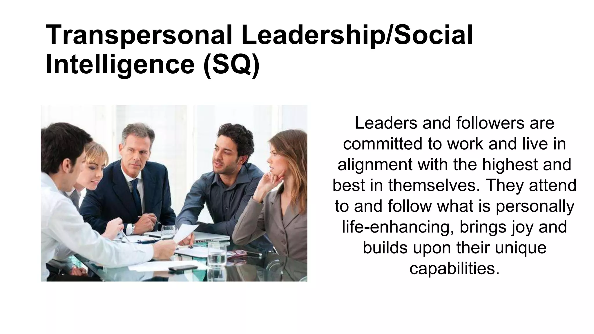 Transpersonal Leadership/Social
Intelligence (SQ)
Leaders and followers are
committed to work and live in
alignment with the highest and
best in themselves. They attend
to and follow what is personally
life-enhancing, brings joy and
builds upon their unique
capabilities.
 