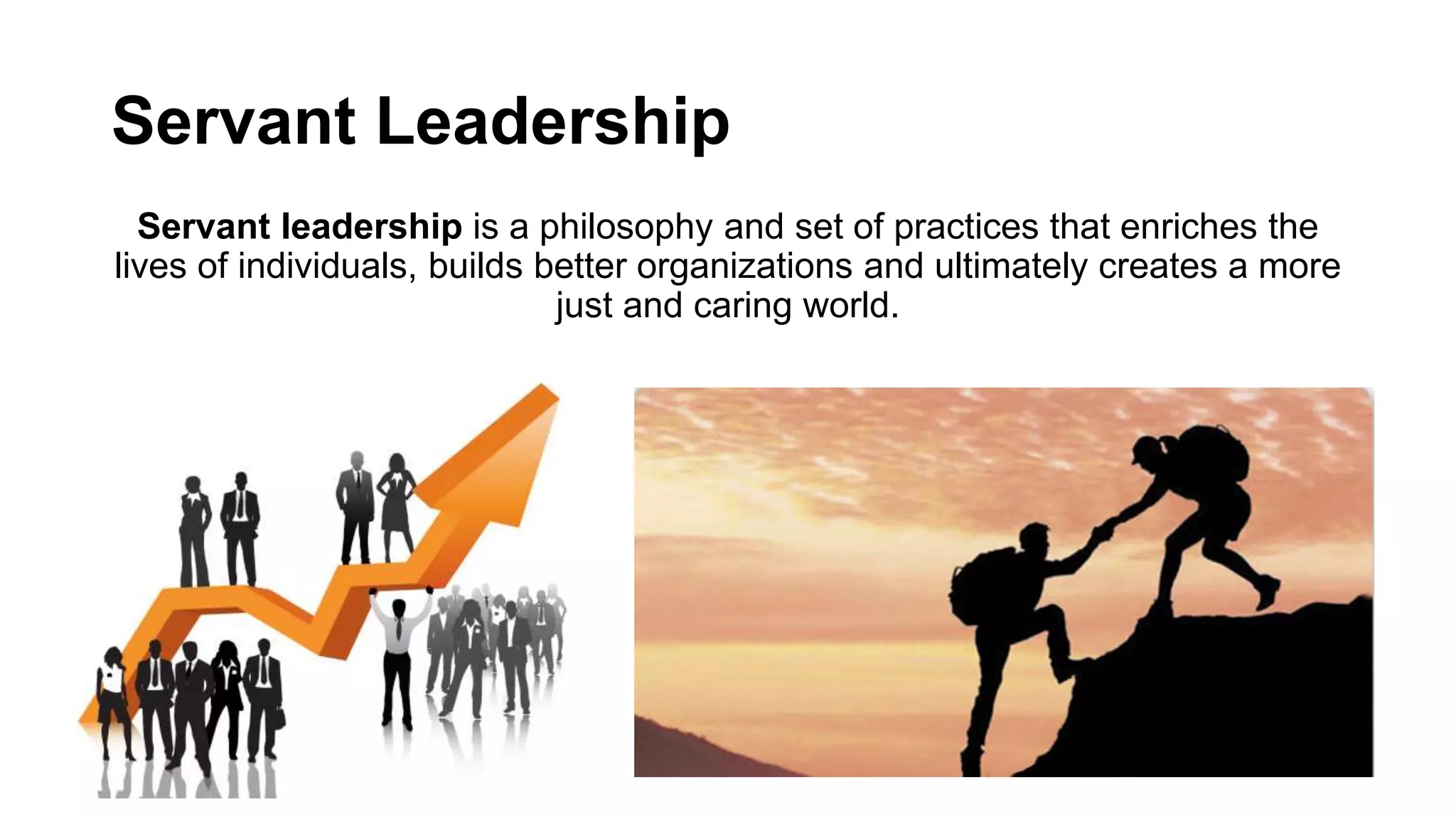 Servant Leadership
Servant leadership is a philosophy and set of practices that enriches the
lives of individuals, builds better organizations and ultimately creates a more
just and caring world.
 