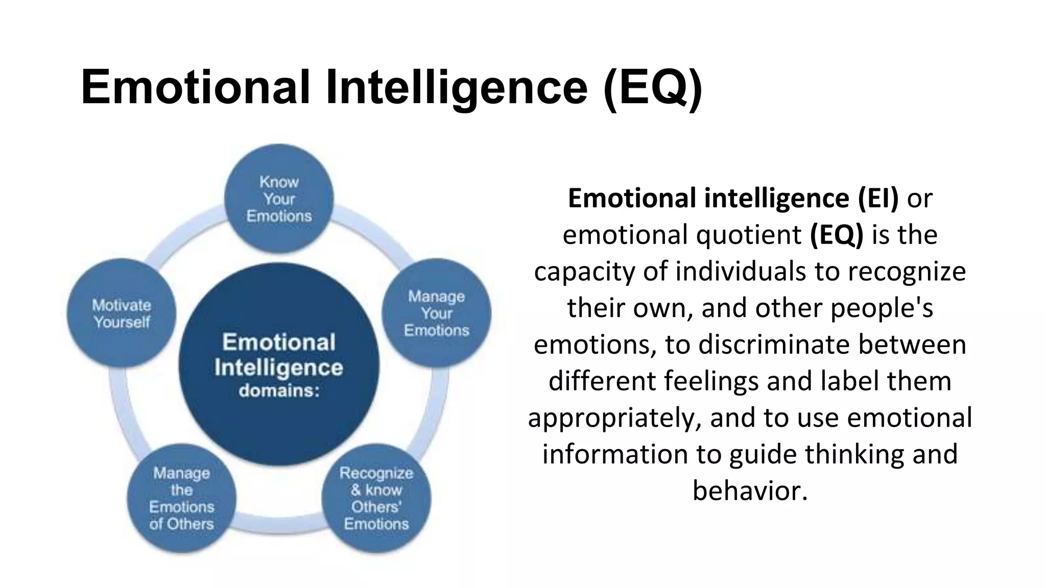 Emotional Intelligence (EQ)
Emotional intelligence (EI) or
emotional quotient (EQ) is the
capacity of individuals to recognize
their own, and other people's
emotions, to discriminate between
different feelings and label them
appropriately, and to use emotional
information to guide thinking and
behavior.
 
