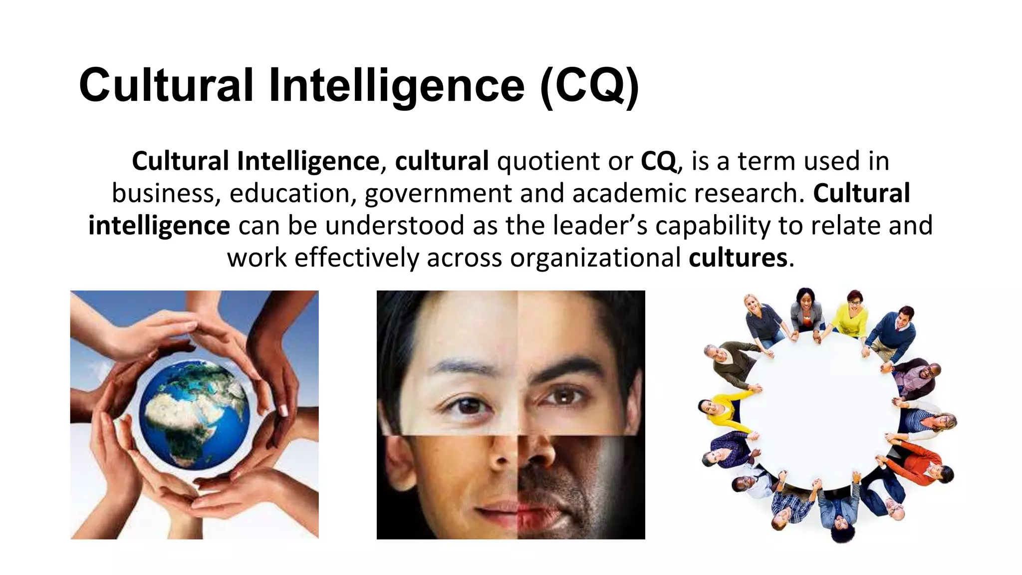 Cultural Intelligence (CQ)
Cultural Intelligence, cultural quotient or CQ, is a term used in
business, education, government and academic research. Cultural
intelligence can be understood as the leader’s capability to relate and
work effectively across organizational cultures.
 
