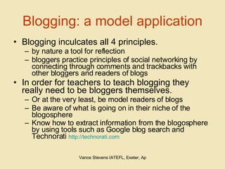 Blogging: a model application Blogging inculcates all 4 principles.  by nature a tool for reflection  bloggers practice principles of social networking by connecting through comments and trackbacks with other bloggers and readers of blogs In order for teachers to teach blogging they really need to be bloggers themselves.  Or at the very least, be model readers of blogs  Be aware of what is going on in their niche of the blogosphere Know how to extract information from the blogosphere by using tools such as Google blog search and Technorati  http://technorati.com 