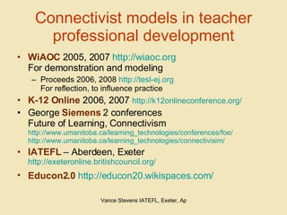 Connectivist models in teacher professional development WiAOC  2005, 2007  http://wiaoc.org For demonstration and modeling Proceeds 2006, 2008  http://tesl-ej.org For reflection, to influence practice K-12 Online  2006, 2007  http://k12onlineconference.org/   George  Siemens  2 conferences Future of Learning, Connectivism http://www.umanitoba.ca/learning_technologies/conferences/foe/ http://www.umanitoba.ca/learning_technologies/connectivisim/ IATEFL  – Aberdeen, Exeter  http://exeteronline.britishcouncil.org/ Educon2.0   http://educon20.wikispaces.com/   