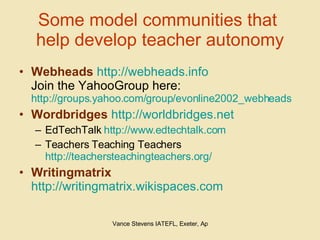 Some model communities that  help develop teacher autonomy Webheads   http://webheads.info Join the YahooGroup here:  http://groups.yahoo.com/group/evonline2002_webheads Wordbridges   http://worldbridges.net EdTechTalk  http://www.edtechtalk.com Teachers Teaching Teachers http://teachersteachingteachers.org/ Writingmatrix   http://writingmatrix.wikispaces.com   