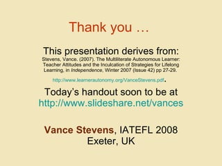 Thank you …   This presentation derives from: Stevens, Vance. (2007). The Multiliterate Autonomous Learner: Teacher Attitudes and the Inculcation of Strategies for Lifelong Learning, in  Independence , Winter 2007 (Issue 42) pp 27-29.  http://www.learnerautonomy.org/VanceStevens.pdf .  Today’s handout soon to be at http :// www.slideshare.net/vances Vance Stevens , IATEFL 2008 Exeter, UK 