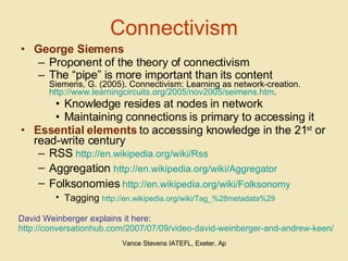 Connectivism George Siemens Proponent of the theory of connectivism The “pipe” is more important than its content  Siemens, G. (2005). Connectivism: Learning as network-creation.  http://www.learningcircuits.org/2005/nov2005/seimens.htm .  Knowledge resides at nodes in network Maintaining connections is primary to accessing it Essential elements  to accessing knowledge in the 21 st  or read-write century RSS  http://en.wikipedia.org/wiki/Rss Aggregation  http://en.wikipedia.org/wiki/Aggregator   Folksonomies  http://en.wikipedia.org/wiki/Folksonomy   Tagging  http://en.wikipedia.org/wiki/Tag_%28metadata%29   David Weinberger explains it here:  http://conversationhub.com/2007/07/09/video-david-weinberger-and-andrew-keen/ 