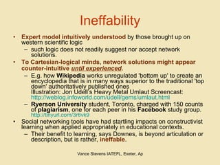 Ineffability Expert model intuitively understood  by those brought up on western scientific logic such logic does not readily suggest nor accept network solutions .   To Cartesian-logical minds, network solutions might appear counter-intuitive  until experienced .   E.g. how  Wikipedia  works unregulated 'bottom up' to create an encyclopedia that is in many ways superior to the traditional 'top down' authoritatively published ones Illustration: Jon Udell’s Heavy Metal Umlaut Screencast: http://weblog.infoworld.com/udell/gems/umlaut.html Ryerson University  student, Toronto, charged with 150 counts of  plagiarism , one for each peer in his  Facebook  study group. http://tinyurl.com/3r6vk9 Social networking tools have had startling impacts on constructivist learning when applied appropriately in educational contexts.  Their benefit to learning, says Downes, is beyond articulation or description, but is rather,  ineffable . 