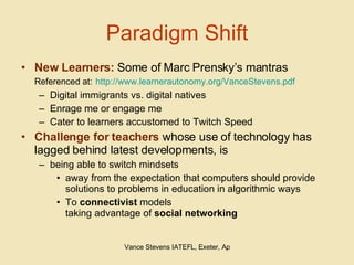 Paradigm Shift New Learners:  Some of Marc Prensky’s mantras Referenced at:   http://www.learnerautonomy.org/VanceStevens.pdf Digital immigrants vs. digital natives Enrage me or engage me Cater to learners accustomed to Twitch Speed Challenge for teachers  whose use of technology has lagged behind latest developments, is  being able to switch mindsets  away from the expectation that computers should provide solutions to problems in education in algorithmic ways To  connectivist  models  taking advantage of  social networking 