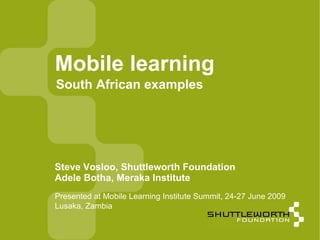 Mobile learning
South African examples




Steve Vosloo, Shuttleworth Foundation
Adele Botha, Meraka Institute
Presented at Mobile Learning Institute Summit, 24-27 June 2009
Lusaka, Zambia

                                                                 1
 