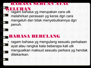 BAHASA SERUAN ATAU
KELUHAN
• ragam bahasa yg merupakan cara utk
melahirkan perasaan yg keras dgn cara
mengeluh dan tidak menyebutkannya dgn
penuh.
BAHASA BERULANG
• ragam bahasa yg mengulang sesuatu perkataan
ayat atau rangkai kata beberapa kali utk
menguatkan maksud sesuatu perkara yg hendak
ditekankan.
 