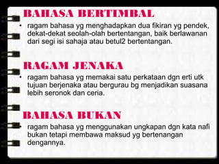 BAHASA BERTIMBAL
• ragam bahasa yg menghadapkan dua fikiran yg pendek,
dekat-dekat seolah-olah bertentangan, baik berlawanan
dari segi isi sahaja atau betul2 bertentangan.
RAGAM JENAKA
• ragam bahasa yg memakai satu perkataan dgn erti utk
tujuan berjenaka atau bergurau bg menjadikan suasana
lebih seronok dan ceria.
BAHASA BUKAN
• ragam bahasa yg menggunakan ungkapan dgn kata nafi
bukan tetapi membawa maksud yg bertenangan
dengannya.
 