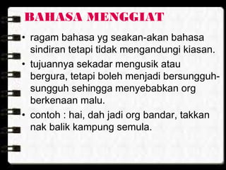 BAHASA MENGGIAT
• ragam bahasa yg seakan-akan bahasa
sindiran tetapi tidak mengandungi kiasan.
• tujuannya sekadar mengusik atau
bergura, tetapi boleh menjadi bersungguh-
sungguh sehingga menyebabkan org
berkenaan malu.
• contoh : hai, dah jadi org bandar, takkan
nak balik kampung semula.
 