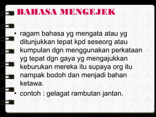 BAHASA MENGEJEK
• ragam bahasa yg mengata atau yg
ditunjukkan tepat kpd seseorg atau
kumpulan dgn menggunakan perkataan
yg tepat dgn gaya yg mengajukkan
keburukan mereka itu supaya org itu
nampak bodoh dan menjadi bahan
ketawa.
• contoh : gelagat rambutan jantan.
 