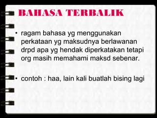 BAHASA TERBALIK
• ragam bahasa yg menggunakan
perkataan yg maksudnya berlawanan
drpd apa yg hendak diperkatakan tetapi
org masih memahami maksd sebenar.
• contoh : haa, lain kali buatlah bising lagi
 