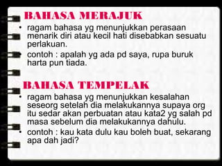 BAHASA MERAJUK
• ragam bahasa yg menunjukkan perasaan
menarik diri atau kecil hati disebabkan sesuatu
perlakuan.
• contoh : apalah yg ada pd saya, rupa buruk
harta pun tiada.
BAHASA TEMPELAK
• ragam bahasa yg menunjukkan kesalahan
seseorg setelah dia melakukannya supaya org
itu sedar akan perbuatan atau kata2 yg salah pd
masa sebelum dia melakukannya dahulu.
• contoh : kau kata dulu kau boleh buat, sekarang
apa dah jadi?
 