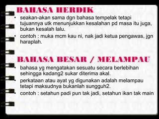 BAHASA HERDIK
• seakan-akan sama dgn bahasa tempelak tetapi
tujuannya utk menunjukkan kesalahan pd masa itu juga,
bukan kesalah lalu.
• contoh : muka mcm kau ni, nak jadi ketua pengawas, jgn
haraplah.
BAHASA BESAR / MELAMPAU
• bahasa yg mengatakan sesuatu secara berlebihan
sehingga kadang2 sukar diterima akal.
• perkataan atau ayat yg digunakan adalah melampau
tetapi maksudnya bukanlah sungguh2.
• contoh : setahun padi pun tak jadi, setahun ikan tak main
 