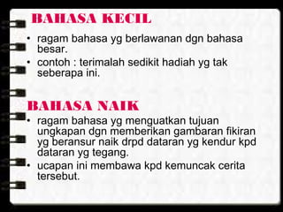 BAHASA KECIL
• ragam bahasa yg berlawanan dgn bahasa
besar.
• contoh : terimalah sedikit hadiah yg tak
seberapa ini.
BAHASA NAIK
• ragam bahasa yg menguatkan tujuan
ungkapan dgn memberikan gambaran fikiran
yg beransur naik drpd dataran yg kendur kpd
dataran yg tegang.
• ucapan ini membawa kpd kemuncak cerita
tersebut.
 